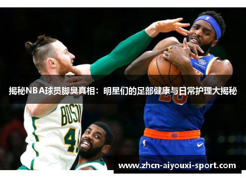 揭秘NBA球员脚臭真相：明星们的足部健康与日常护理大揭秘