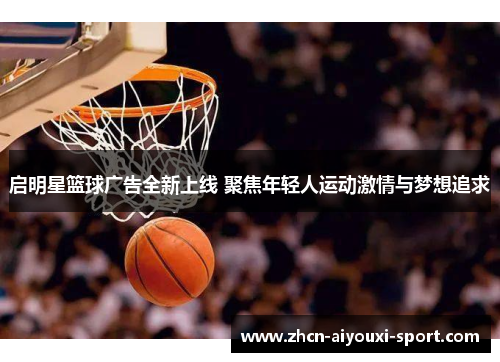 启明星篮球广告全新上线 聚焦年轻人运动激情与梦想追求