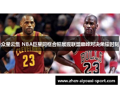 众星云集 NBA巨星同框合照展现联盟巅峰对决荣耀时刻