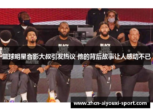 篮球明星合影大叔引发热议 他的背后故事让人感动不已